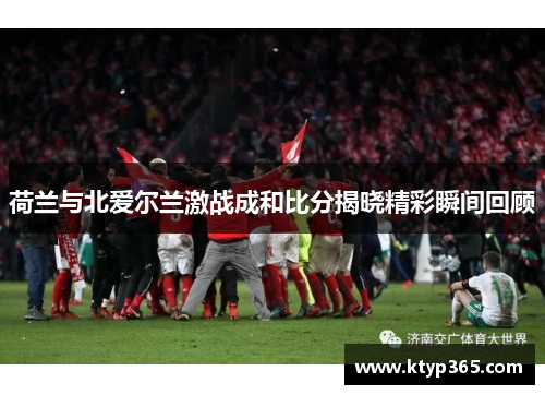 荷兰与北爱尔兰激战成和比分揭晓精彩瞬间回顾